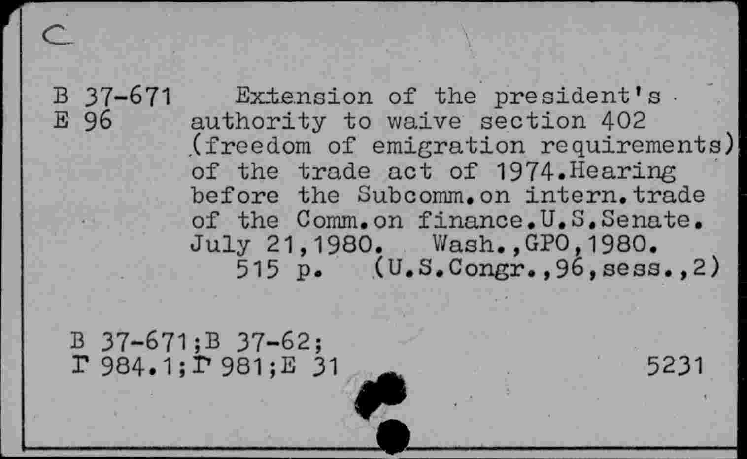 ﻿B 37-671 Extension of the president’s
E 96 authority to waive section 402 .(freedom of emigration requirements) of the trade act of 1974.Hearing before the Subcomm.on intern.trade of the Comm.on finance.U.S.Senate. July 21,1980. Wash.,GPO,1980.
515 p. (U.S.Congr.,96,sess.,2)
B 37-671;B 37-62;
T 984.1981;E 31
5231